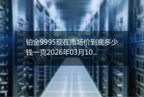 铂金9995现在市场价到底多少钱一克2026年03月10日