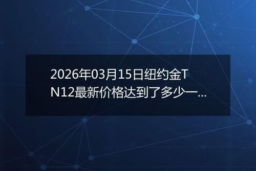 2026年03月15日纽约金TN12最新价格达到了多少一克