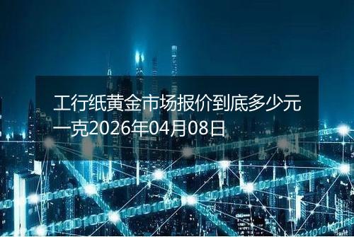 工行纸黄金市场报价到底多少元一克2026年04月08日