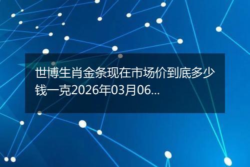 世博生肖金条现在市场价到底多少钱一克2026年03月06日