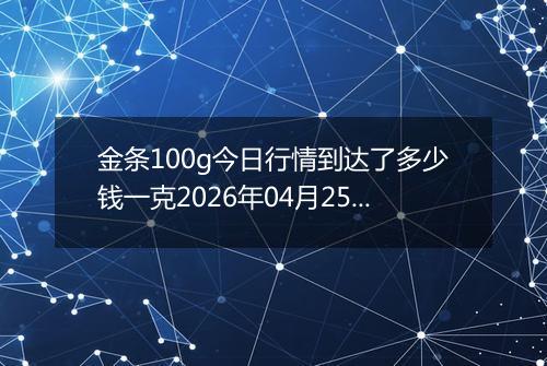 金条100g今日行情到达了多少钱一克2026年04月25日