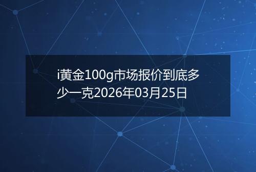 i黄金100g市场报价到底多少一克2026年03月25日