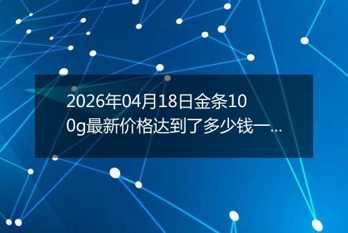 2026年04月18日金条100g最新价格达到了多少钱一克