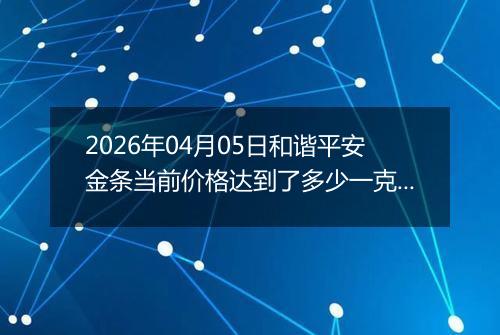 2026年04月05日和谐平安金条当前价格达到了多少一克2026年04月05日