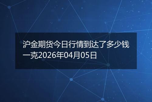 沪金期货今日行情到达了多少钱一克2026年04月05日