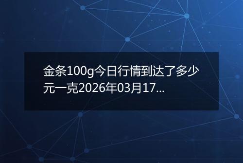 金条100g今日行情到达了多少元一克2026年03月17日