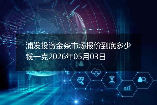 浦发投资金条市场报价到底多少钱一克2026年05月03日