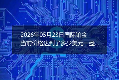 2026年05月23日国际铂金当前价格达到了多少美元一盎司2026年05月23日