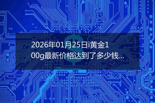 2026年01月25日i黄金100g最新价格达到了多少钱一克
