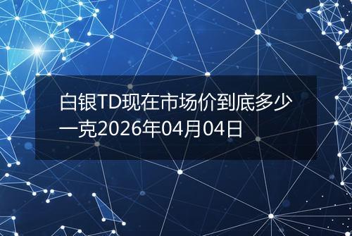 白银TD现在市场价到底多少一克2026年04月04日