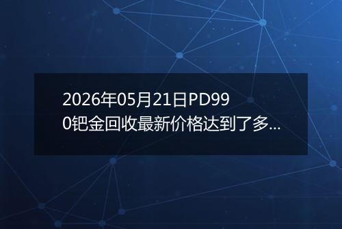 2026年05月21日PD990钯金回收最新价格达到了多少元一克