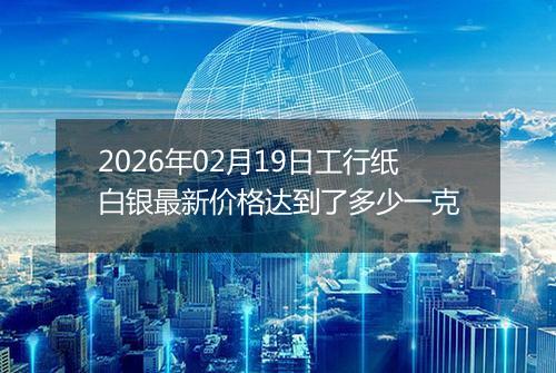 2026年02月19日工行纸白银最新价格达到了多少一克