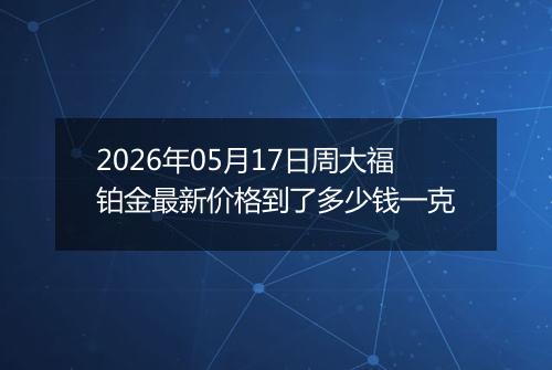 2026年05月17日周大福铂金最新价格到了多少钱一克