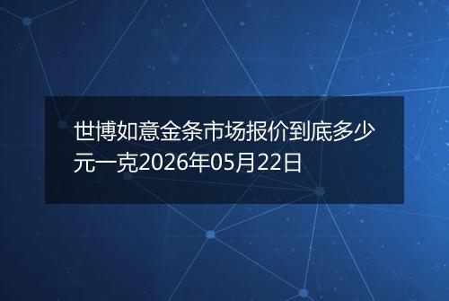 世博如意金条市场报价到底多少元一克2026年05月22日