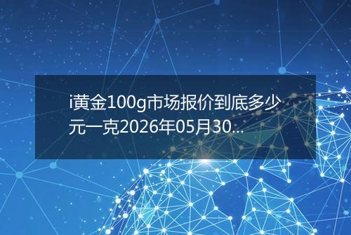 i黄金100g市场报价到底多少元一克2026年05月30日