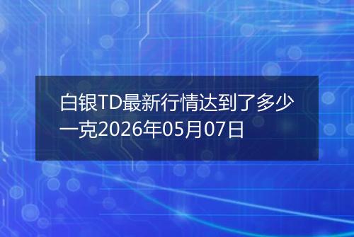 白银TD最新行情达到了多少一克2026年05月07日