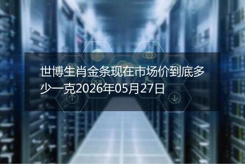 世博生肖金条现在市场价到底多少一克2026年05月27日