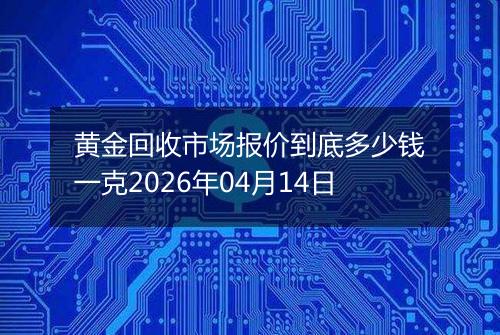 黄金回收市场报价到底多少钱一克2026年04月14日