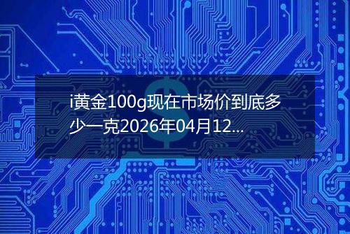 i黄金100g现在市场价到底多少一克2026年04月12日