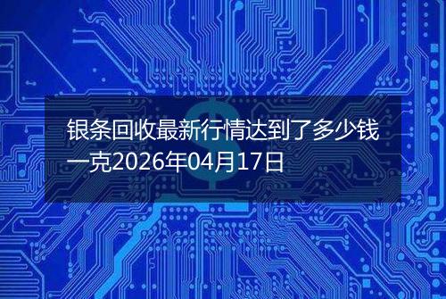 银条回收最新行情达到了多少钱一克2026年04月17日