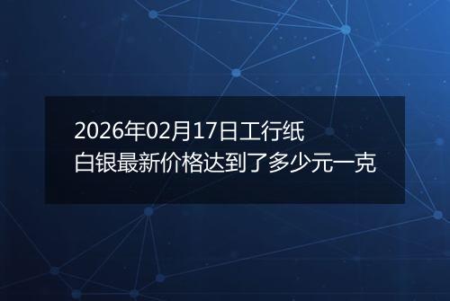 2026年02月17日工行纸白银最新价格达到了多少元一克