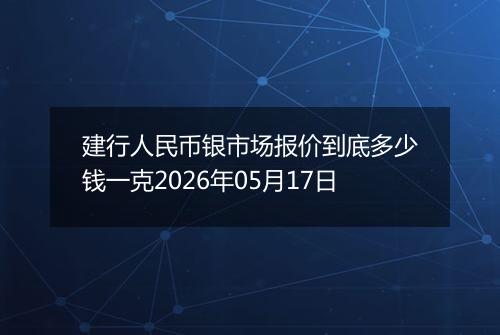 建行人民币银市场报价到底多少钱一克2026年05月17日