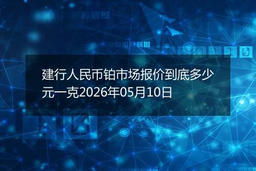 建行人民币铂市场报价到底多少元一克2026年05月10日