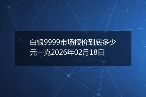 白银9999市场报价到底多少元一克2026年02月18日