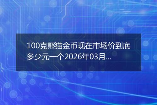 100克熊猫金币现在市场价到底多少元一个2026年03月28日