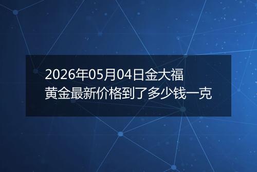 2026年05月04日金大福黄金最新价格到了多少钱一克