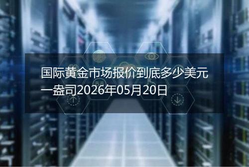 国际黄金市场报价到底多少美元一盎司2026年05月20日