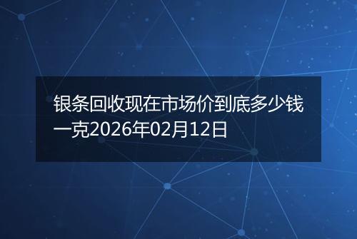 银条回收现在市场价到底多少钱一克2026年02月12日