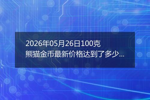 2026年05月26日100克熊猫金币最新价格达到了多少元一个