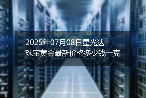 2025年07月08日星光达珠宝黄金最新价格多少钱一克