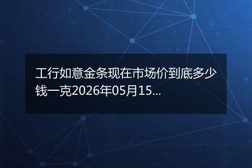 工行如意金条现在市场价到底多少钱一克2026年05月15日
