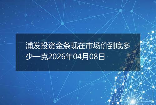 浦发投资金条现在市场价到底多少一克2026年04月08日