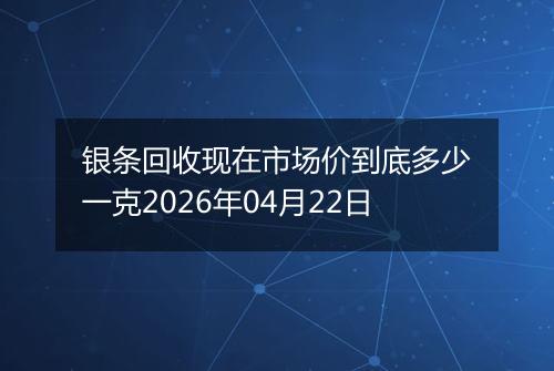 银条回收现在市场价到底多少一克2026年04月22日