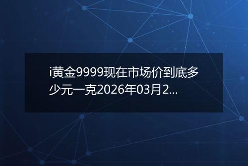 i黄金9999现在市场价到底多少元一克2026年03月24日