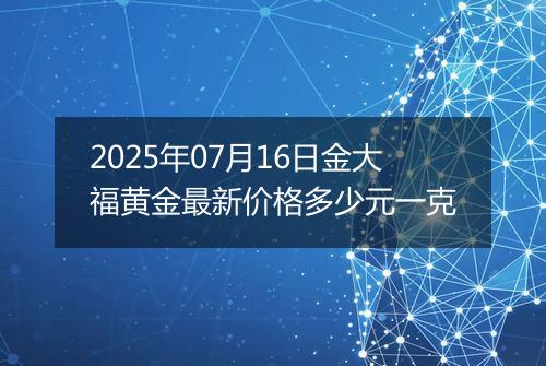 2025年07月16日金大福黄金最新价格多少元一克