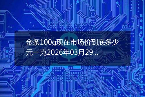 金条100g现在市场价到底多少元一克2026年03月29日