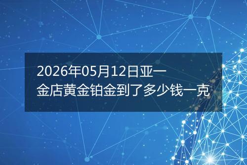 2026年05月12日亚一金店黄金铂金到了多少钱一克