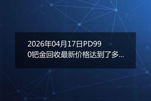 2026年04月17日PD990钯金回收最新价格达到了多少一克