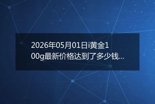 2026年05月01日i黄金100g最新价格达到了多少钱一克