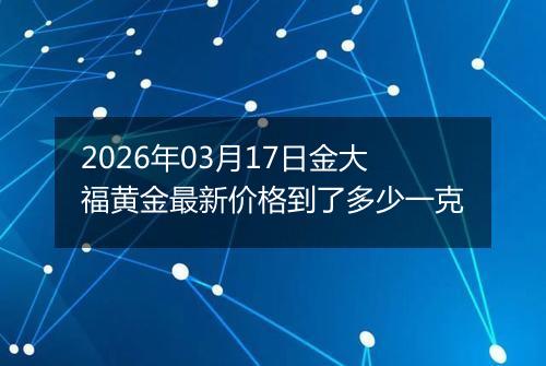 2026年03月17日金大福黄金最新价格到了多少一克