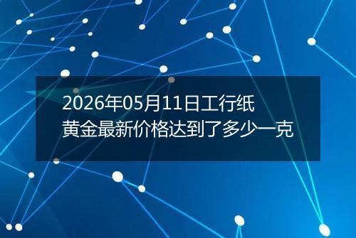 2026年05月11日工行纸黄金最新价格达到了多少一克