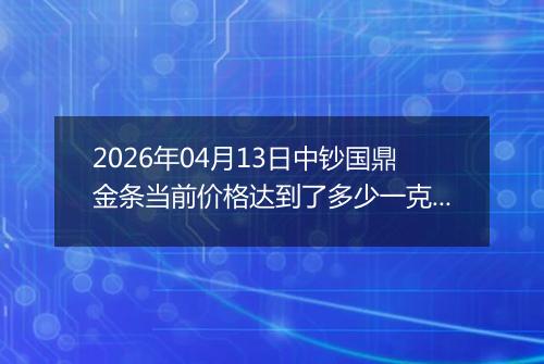 2026年04月13日中钞国鼎金条当前价格达到了多少一克2026年04月13日