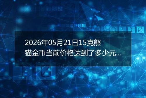 2026年05月21日15克熊猫金币当前价格达到了多少元一个2026年05月21日