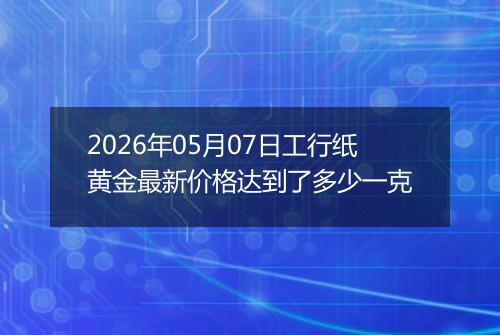 2026年05月07日工行纸黄金最新价格达到了多少一克