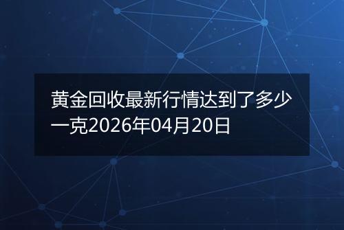 黄金回收最新行情达到了多少一克2026年04月20日
