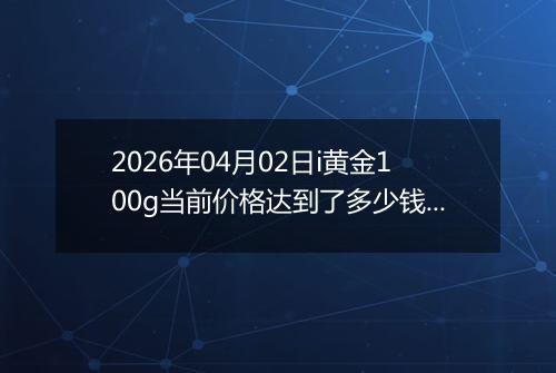 2026年04月02日i黄金100g当前价格达到了多少钱一克2026年04月02日